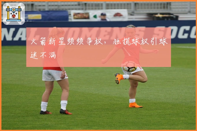 火箭新星频频争权，独揽球权引球迷不满