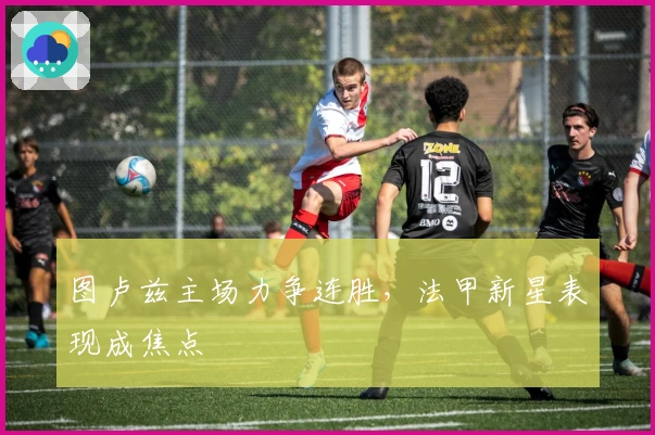 图卢兹主场力争连胜，法甲新星表现成焦点