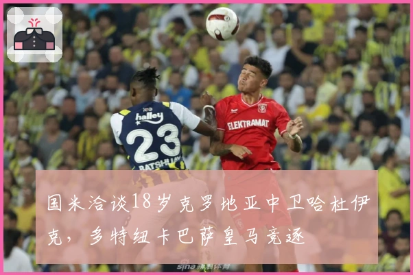国米洽谈18岁克罗地亚中卫哈杜伊克，多特纽卡巴萨皇马竞逐