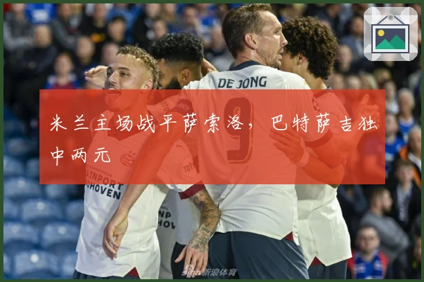 米兰主场战平萨索洛,巴特萨吉独中两元