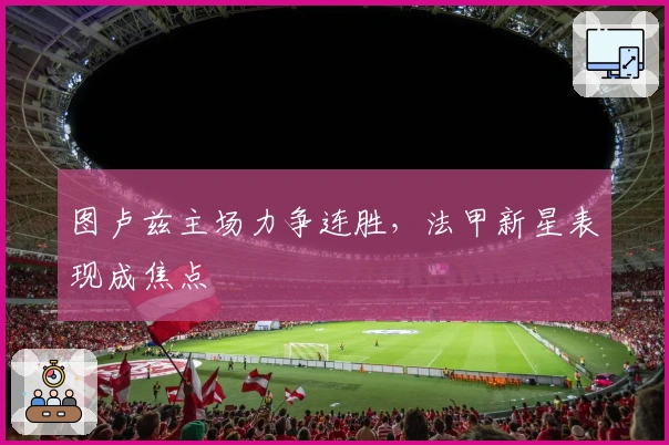 图卢兹主场力争连胜，法甲新星表现成焦点