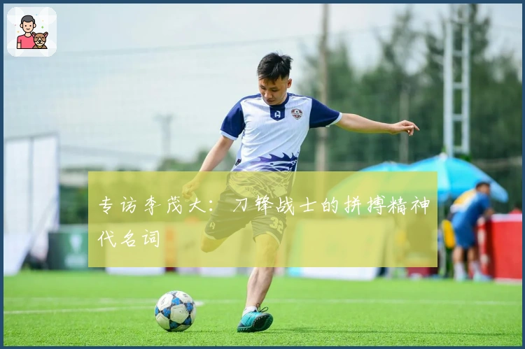 专访李茂大：刀锋战士的拼搏精神代名词