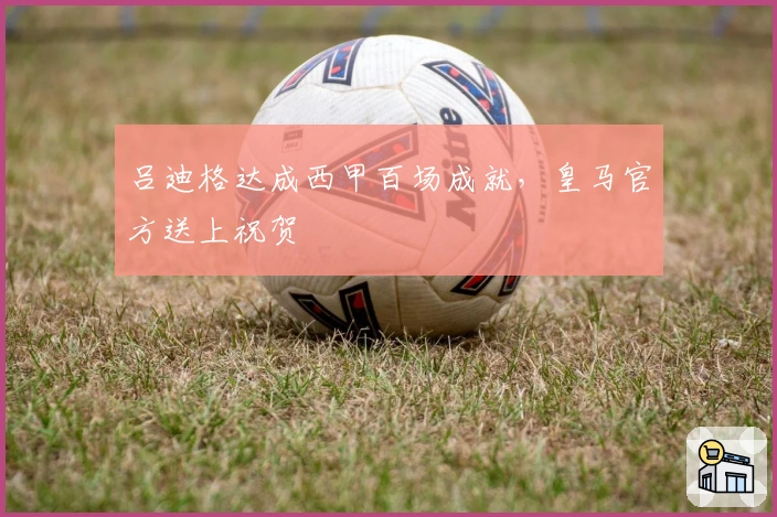 吕迪格达成西甲百场成就，皇马官方送上祝贺