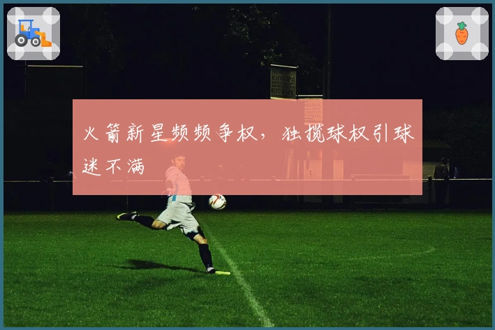 火箭新星频频争权，独揽球权引球迷不满