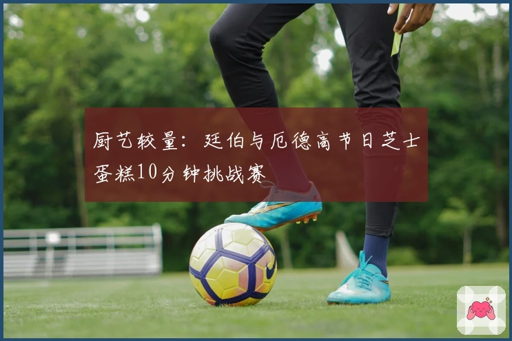 厨艺较量：廷伯与厄德高节日芝士蛋糕10分钟挑战赛