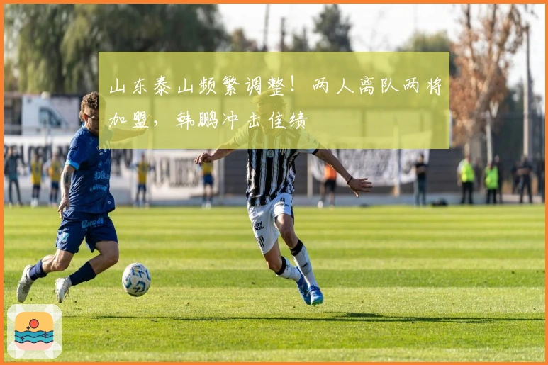 山东泰山频繁调整！两人离队两将加盟，韩鹏冲击佳绩