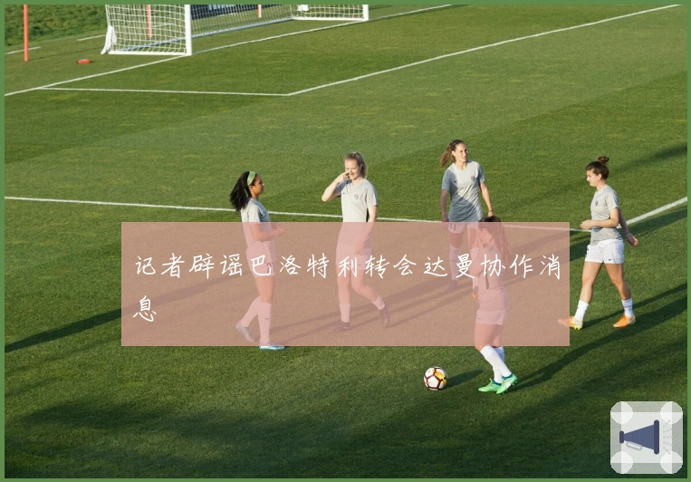 记者辟谣巴洛特利转会达曼协作消息