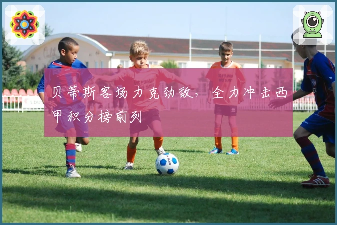 贝蒂斯客场力克劲敌，全力冲击西甲积分榜前列