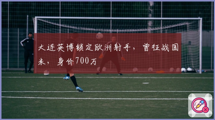 大连英博锁定欧洲射手，曾征战国米，身价700万