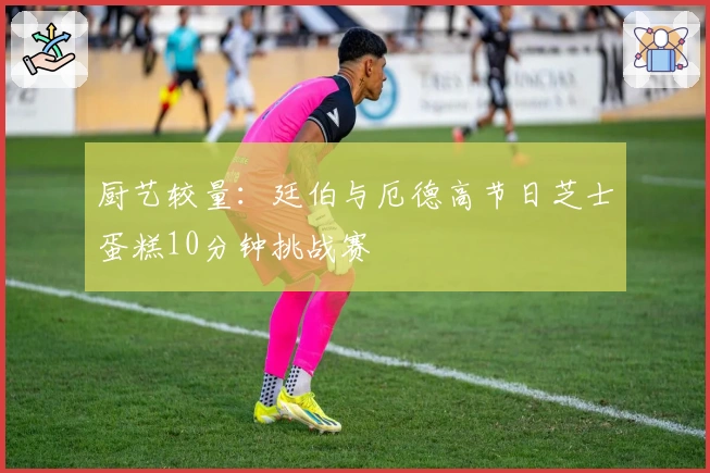 厨艺较量：廷伯与厄德高节日芝士蛋糕10分钟挑战赛