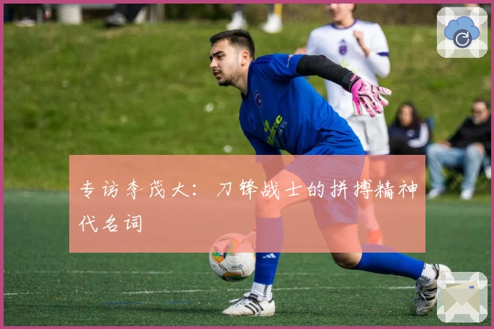 专访李茂大：刀锋战士的拼搏精神代名词