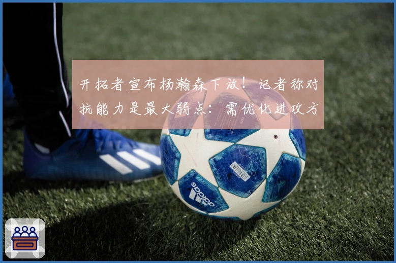 开拓者宣布杨瀚森下放！记者称对抗能力是最大弱点：需优化进攻方式